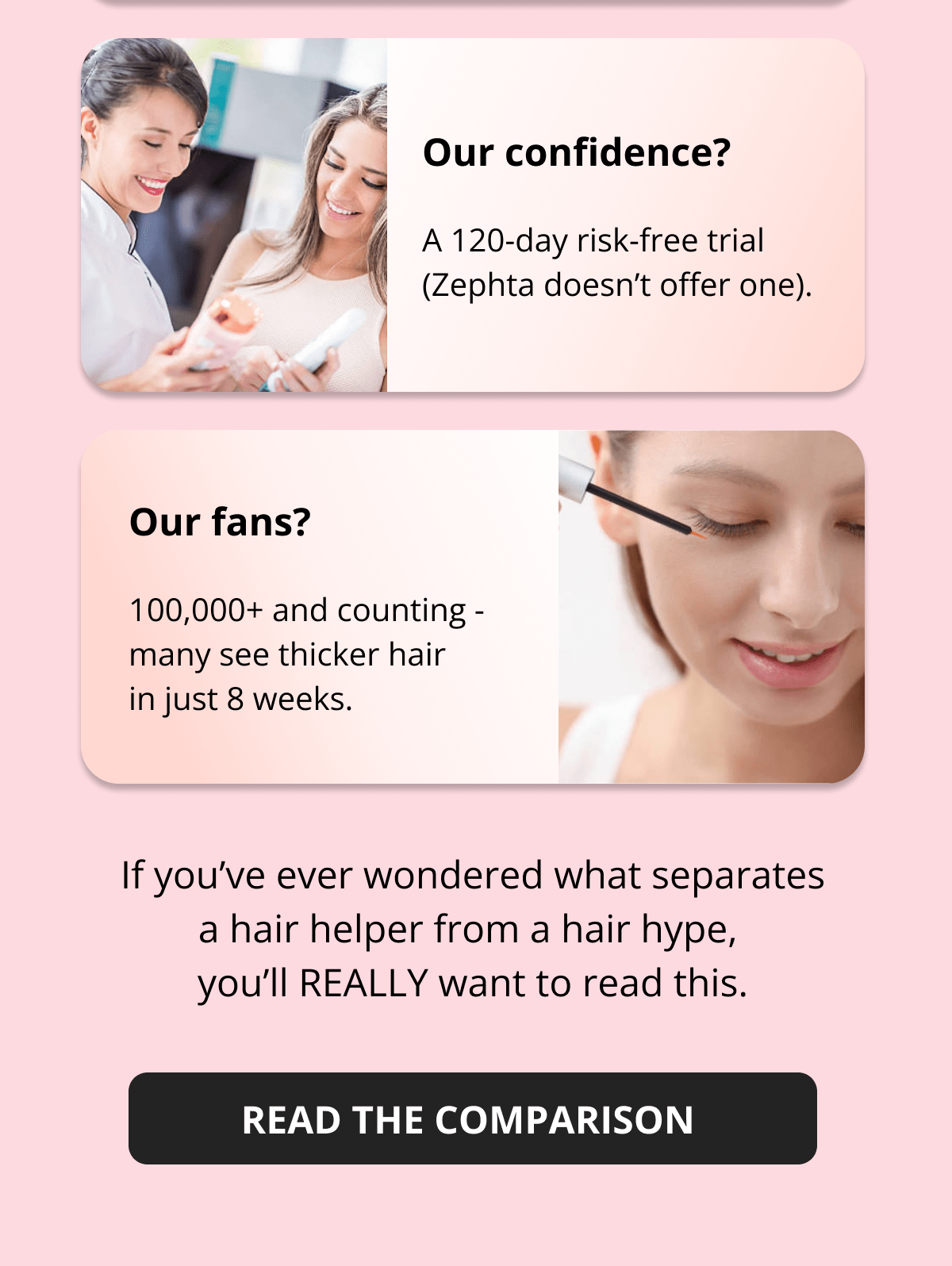Our formula? Biotin, caffeine & castor oil (Zephta doesn't even try). Our ethics?  100% vegan & cruelty-free (they're... not certified). Our confidence? A 120-day risk-free trial (Zephta doesn't offer one). Our fans? 100,000+ and counting - many see thicker hair  in just 8 weeks. If you've ever wondered what separates a hair helper from a hair hype,  you'll REALLY want to read this.
