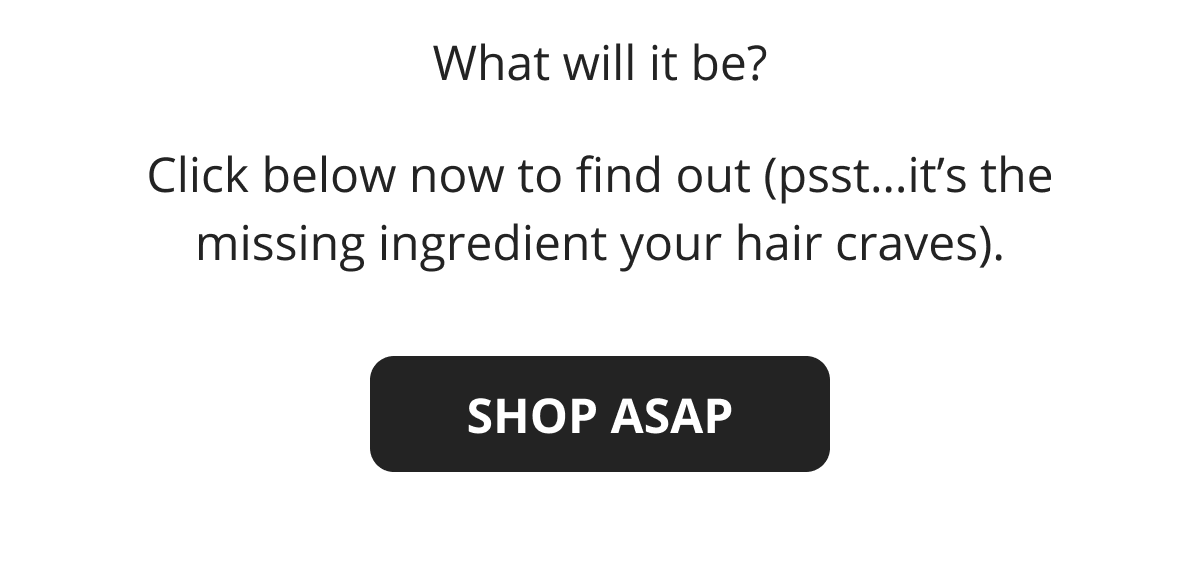 What will it be?  Click below now to find out (psst…it's the missing ingredient your hair craves). SHOP ASAP