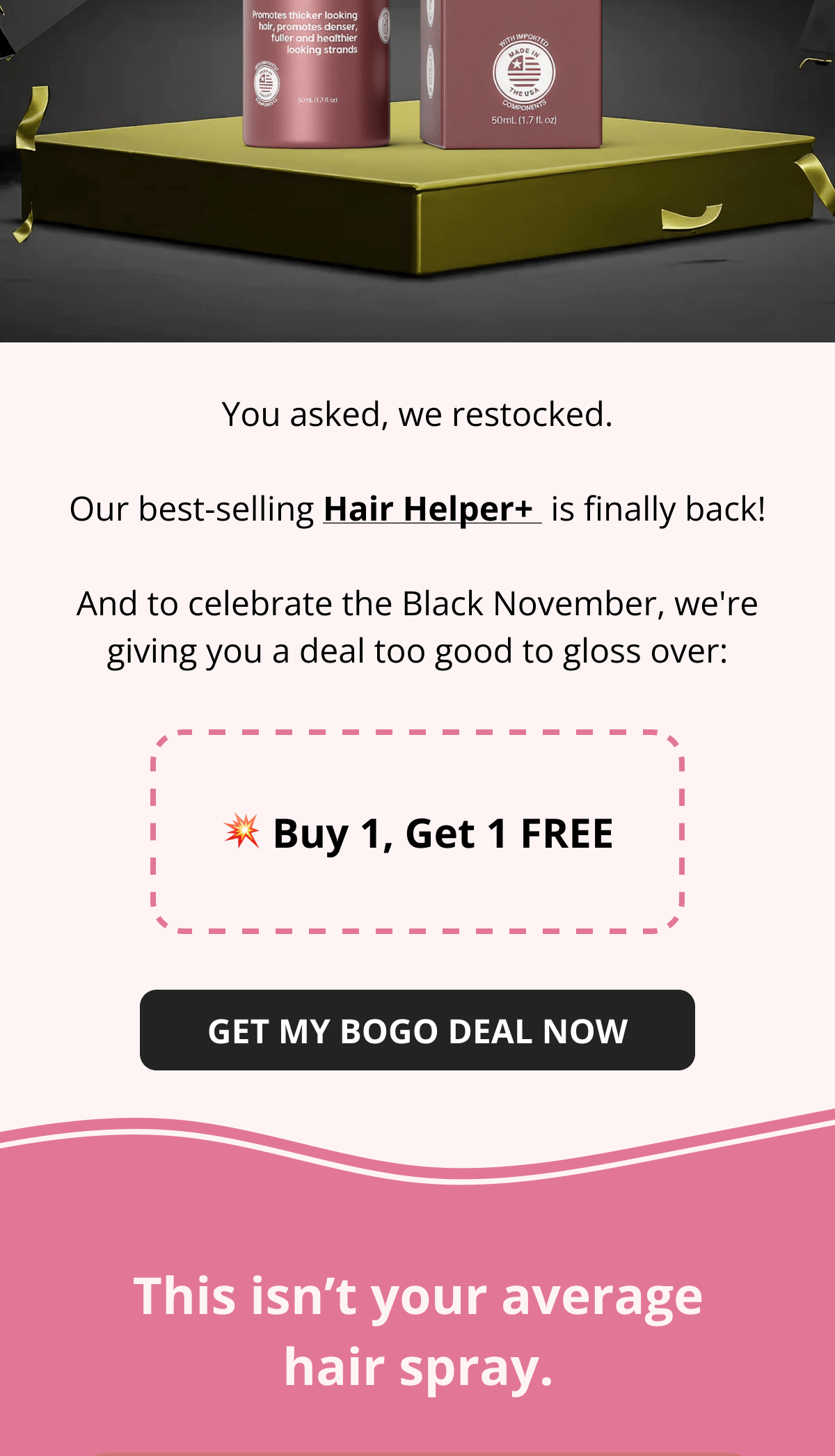 Hair Helper Spray Biotin and caffeine power for stronger, fuller hair. No brainer! Anti-Stress Gummies Because a calm mind = happy hair. Daily Hair Booster Capsules Inside-out support for that healthy glow. Eyebrow & Eyelash Serums Fuller brows and lashes? Yes, please! Hair Growth Shampoo and Conditioner Deeply cleanse your scalp while stimulating growth!