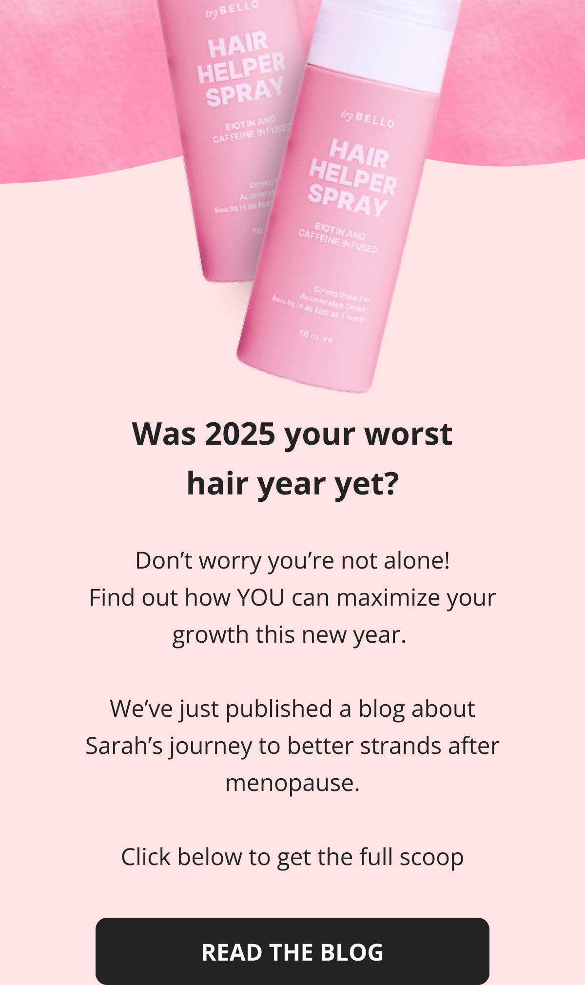 How Sarah's best friend encouraged her to start her hair journey! Read The Blog Was 2024 your worst hair year yet?  Don't worry you're not alone! Find out how YOU can maximize your growth this new year.   We've just published a blog about Sarah's journey to better strands after menopause.  Click below to get the full scoop  Read The Blog
