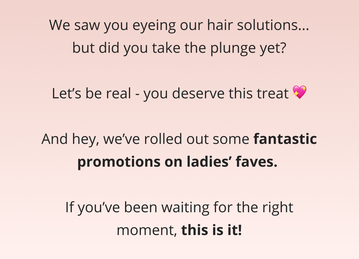 Hey,  We saw you eyeing our hair solutions... but did you take the plunge yet?  Let's be real - you deserve this treat 💖  And hey, we've rolled out some fantastic promotions on ladies' faves.   If you've been waiting for the right moment, this is it!