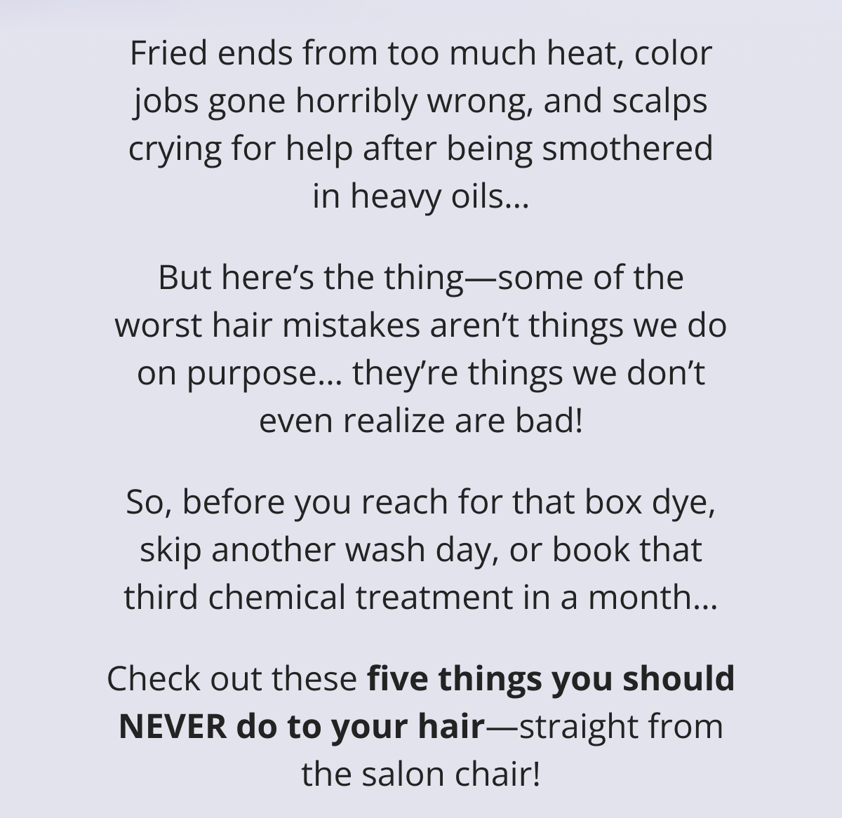 Fried ends from too much heat, color jobs gone horribly wrong, and scalps crying for help after being smothered in heavy oils… But here's the thing—some of the worst hair mistakes aren't things we do on purpose… they're things we don't even realize are bad! So, before you reach for that box dye, skip another wash day, or book that third chemical treatment in a month… Check out these five things you should NEVER do to your hair—straight from the salon chair!