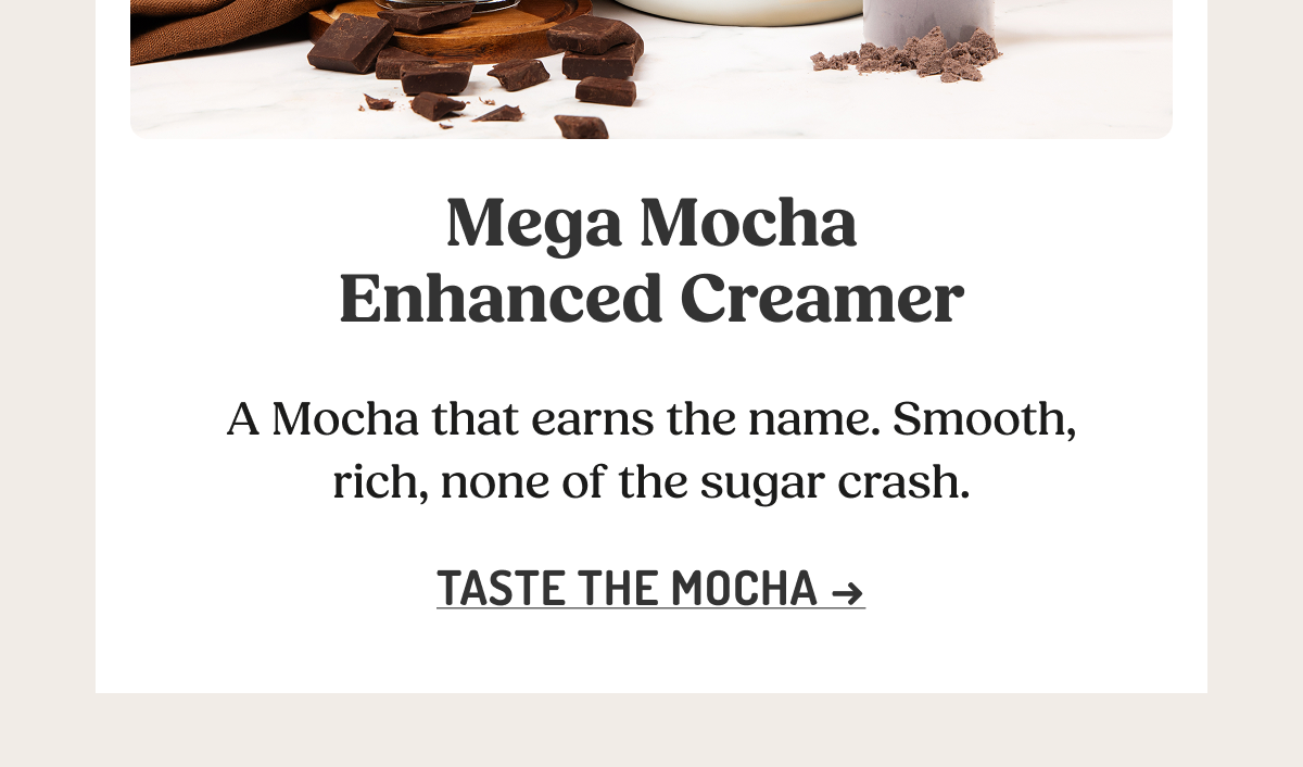 Mega Mocha Enhanced Creamer  A Mocha that earns the name. Smooth, rich, none of the sugar crash.  TASTE THE MOCHA ->
