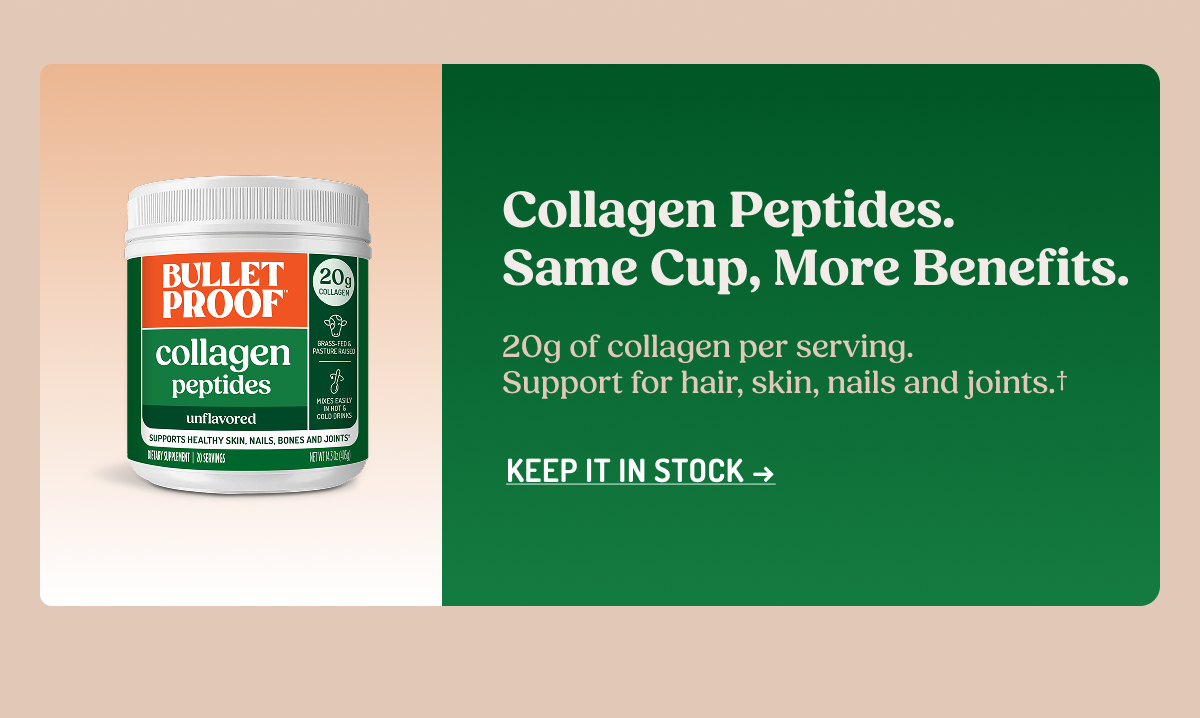 Collagen Peptides. Same Cup, More Benefits.  20g of collagen per serving. Support for hair, skin, nails and joints.†  KEEP IT IN STOCK →