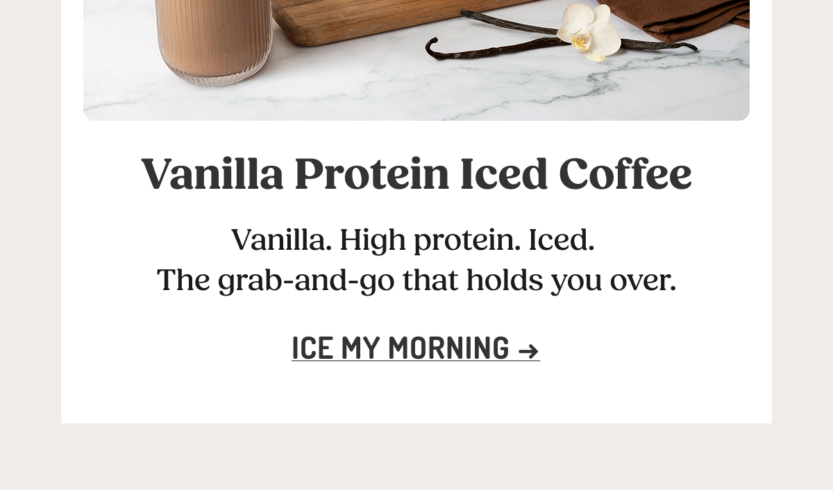 Vanilla Protein Iced Coffee  Vanilla. High protein. Iced. The grab-and-go that holds you over.  ICE MY MORNING ->