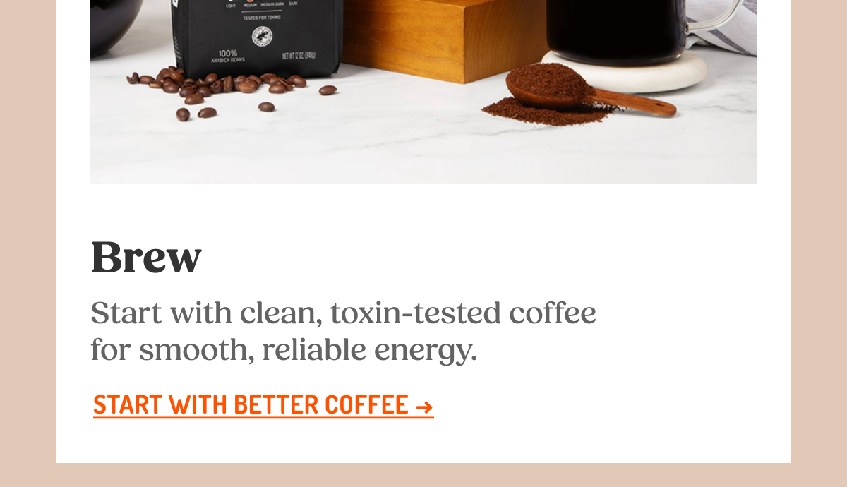 Brew Start with clean, toxin-tested coffee for smooth, reliable energy. START WITH BETTER COFFEE ->