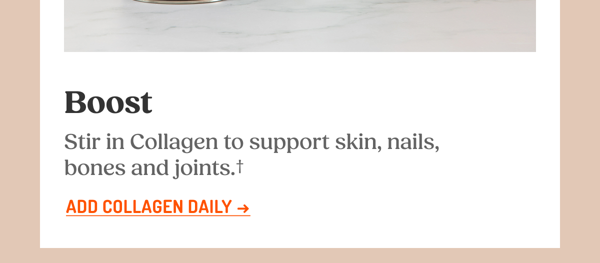 Boost Stir in Collagen to support skin, nails, bones and joints. ADD COLLAGEN DAILY -> GET THE FULL MORNING STACK