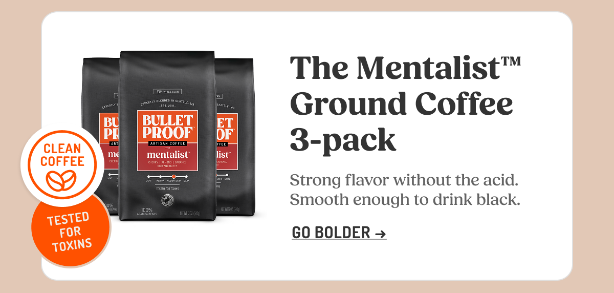 CLEAN COFFEE THIRD-PARTY TESTED FOR TOXINS BULLETPROOF ARTISAN COFFEE THE mentalist The Mentalist™ Ground Coffee 3-pack Strong flavor without the acid. Smooth enough to drink black. GO BOLDER ->