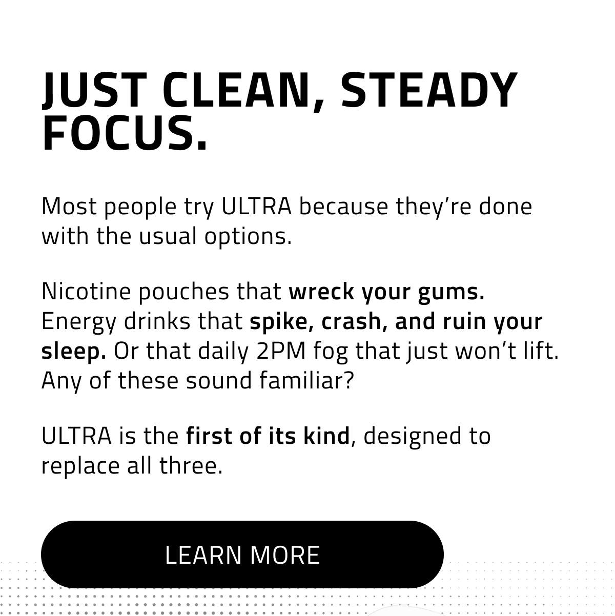 Just clean, steady focus. Most people try ULTRA because they're done with the usual options. Nicotine pouches that wreck your gums. Energy drinks that spike, crash, and ruin your sleep. Or that daily 2PM fog that just won't lift. Any of these sound familiar? ULTRA is the first of its kind, designed to replace all three. Learn More