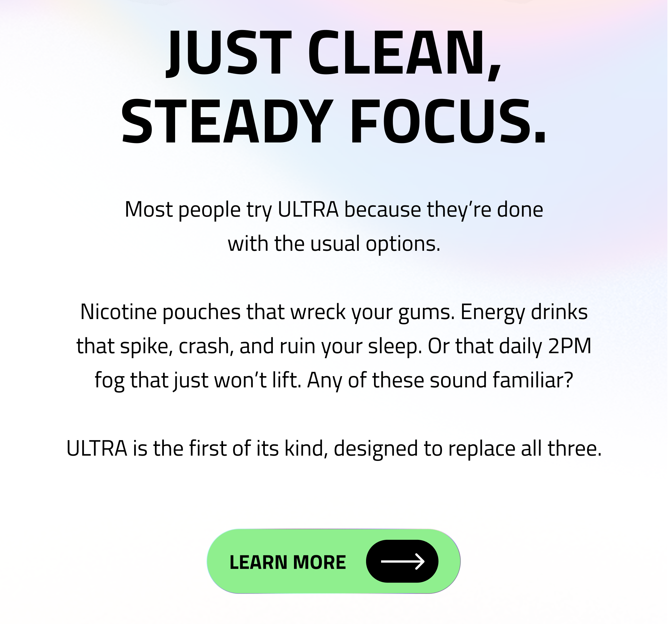 Just clean, steady focus. Most people try ULTRA because they’re done with the usual options. Nicotine pouches that wreck your gums. Energy drinks that spike, crash, and ruin your sleep. Or that daily 2PM fog that just won’t lift. Any of these sound familiar? ULTRA is the first of its kind, designed to replace all three. Learn More