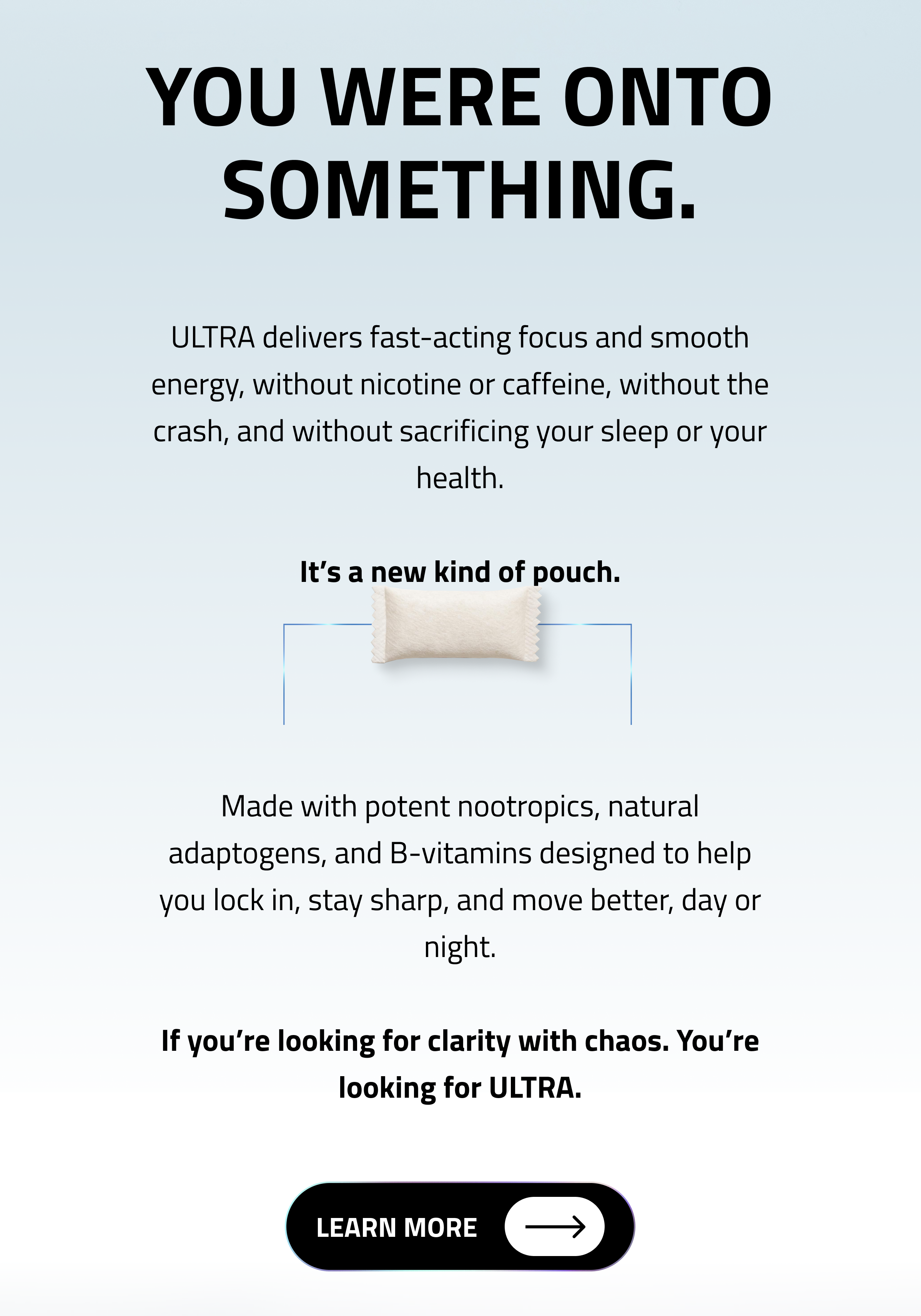 You were onto something. ULTRA delivers fast-acting focus and smooth energy, without nicotine, without the crash, and without sacrificing your sleep or your health. It’s a new kind of pouch. Made with potent nootropics, natural adaptogens, and B-vitamins designed to help you lock in, stay sharp, and move better, day or night. If you’re looking for clarity without chaos. You’re looking for ULTRA. Click to Learn More