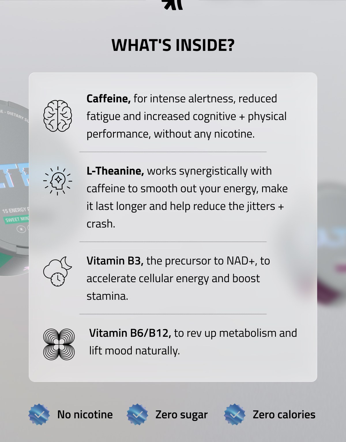 WHAT'S INSIDE? Caffeine, for intense alertness, reduced fatigue and increased cognitive + physical performance, without any nicotine. L-Theanine, works synergistically with caffeine to smooth out your energy, make it last longer and help reduce the jitters + crash. Vitamin B3, the precursor to NAD+, to accelerate cellular energy and boost stamina. Vitamin B6/B12, to rev up metabolism and lift mood naturally. No nicotine | Zero sugar | Zero calories