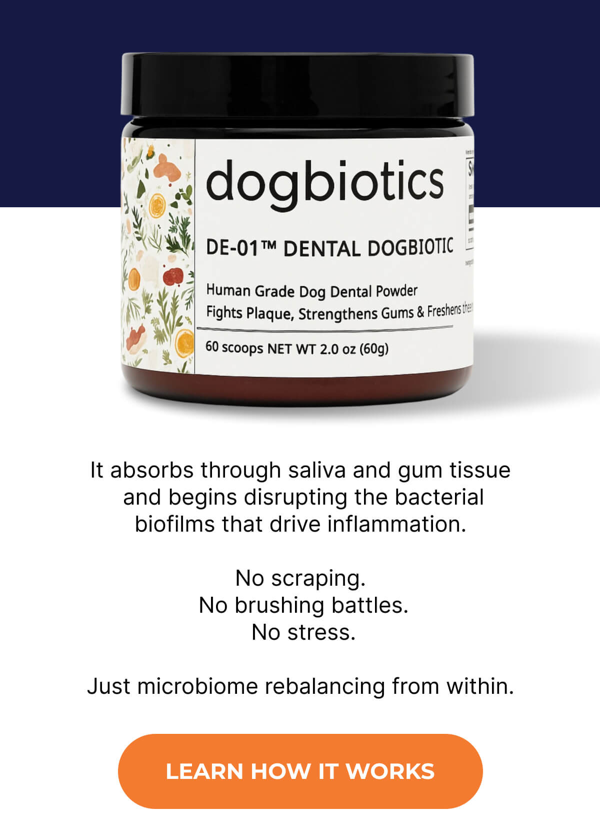It absorbs through saliva and gum tissue  and begins disrupting the bacterial biofilms that drive inflammation.  No scraping.  No brushing battles.  No stress.  Just microbiome rebalancing from within. | LEARN HOW IT WORKS