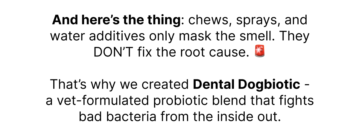 And here's the thing: chews, sprays, and water additives only mask the smell. They DON'T fix the root cause. 🚨  That's why we created Dental Dogbiotic - a vet-formulated probiotic blend that fights bad bacteria from the inside out.