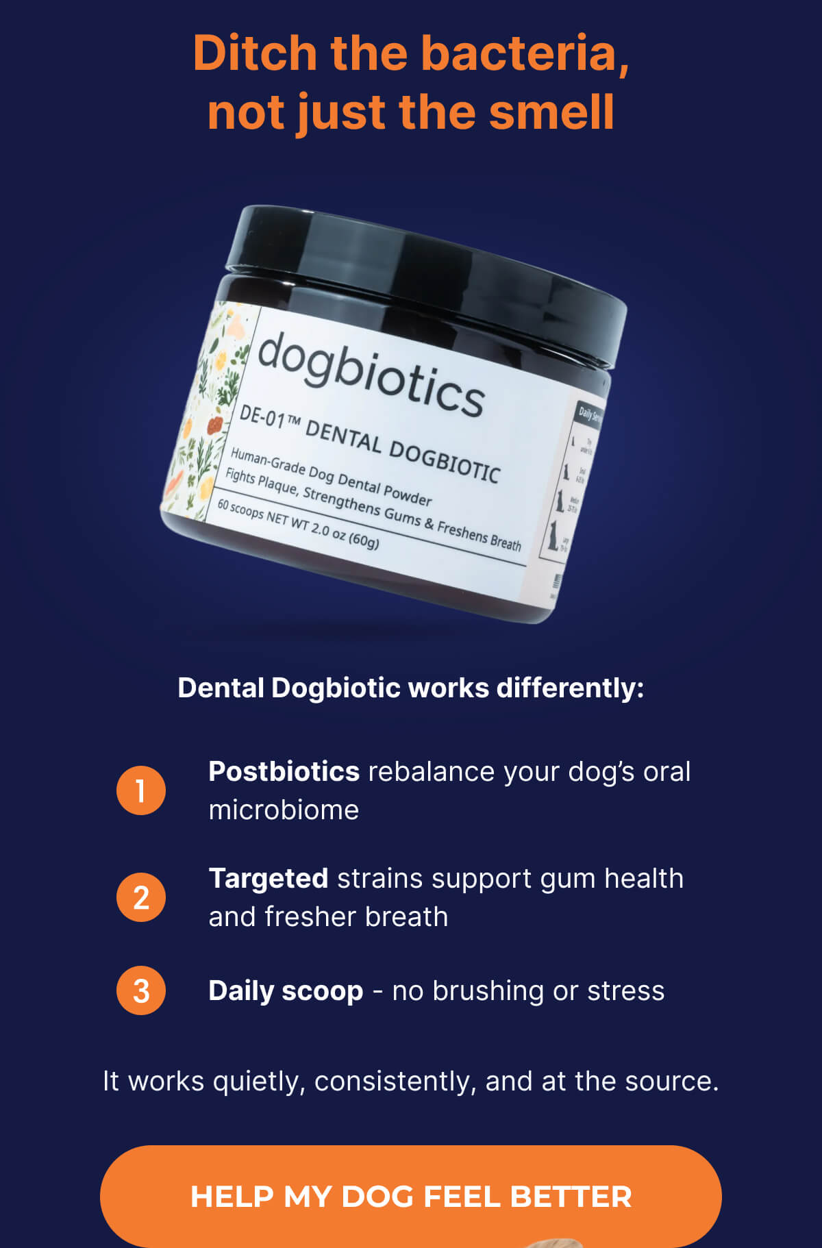Ditch the bacteria, not just the smell | Dental Dogbiotic works differently: Postbiotics rebalance your dog's oral microbiome | Targeted strains support gum health and fresher breath | Daily scoop - no brushing or stress | It works quietly, consistently, and at the source. | HELP MY DOG FEEL BETTER