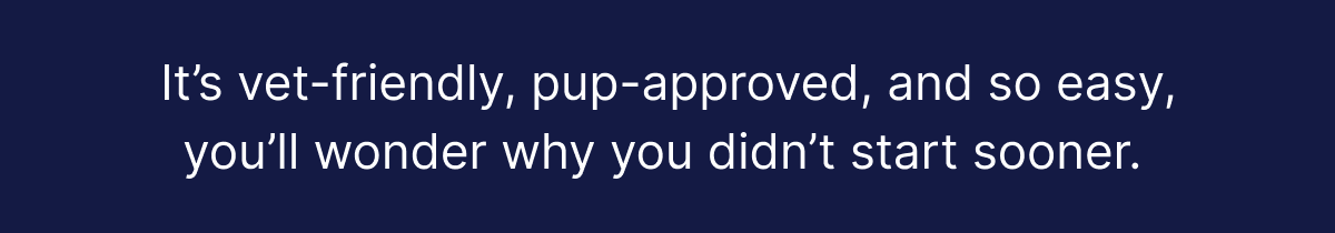It's vet-friendly, pup-approved, and so easy, you'll wonder why you didn't start sooner.