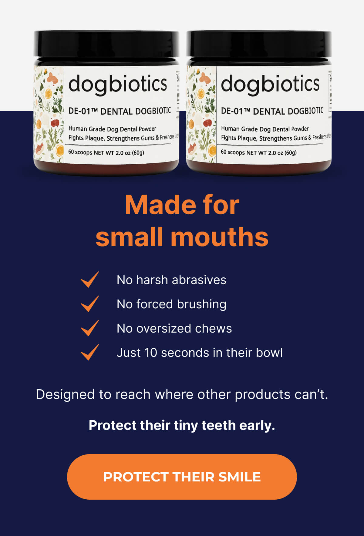 Made for small mouths | No harsh abrasives | No forced brushing | No oversized chews | Just 10 seconds in their bowl Designed to reach where other products can't. Protect their tiny teeth early. | PROTECT THEIR SMILE