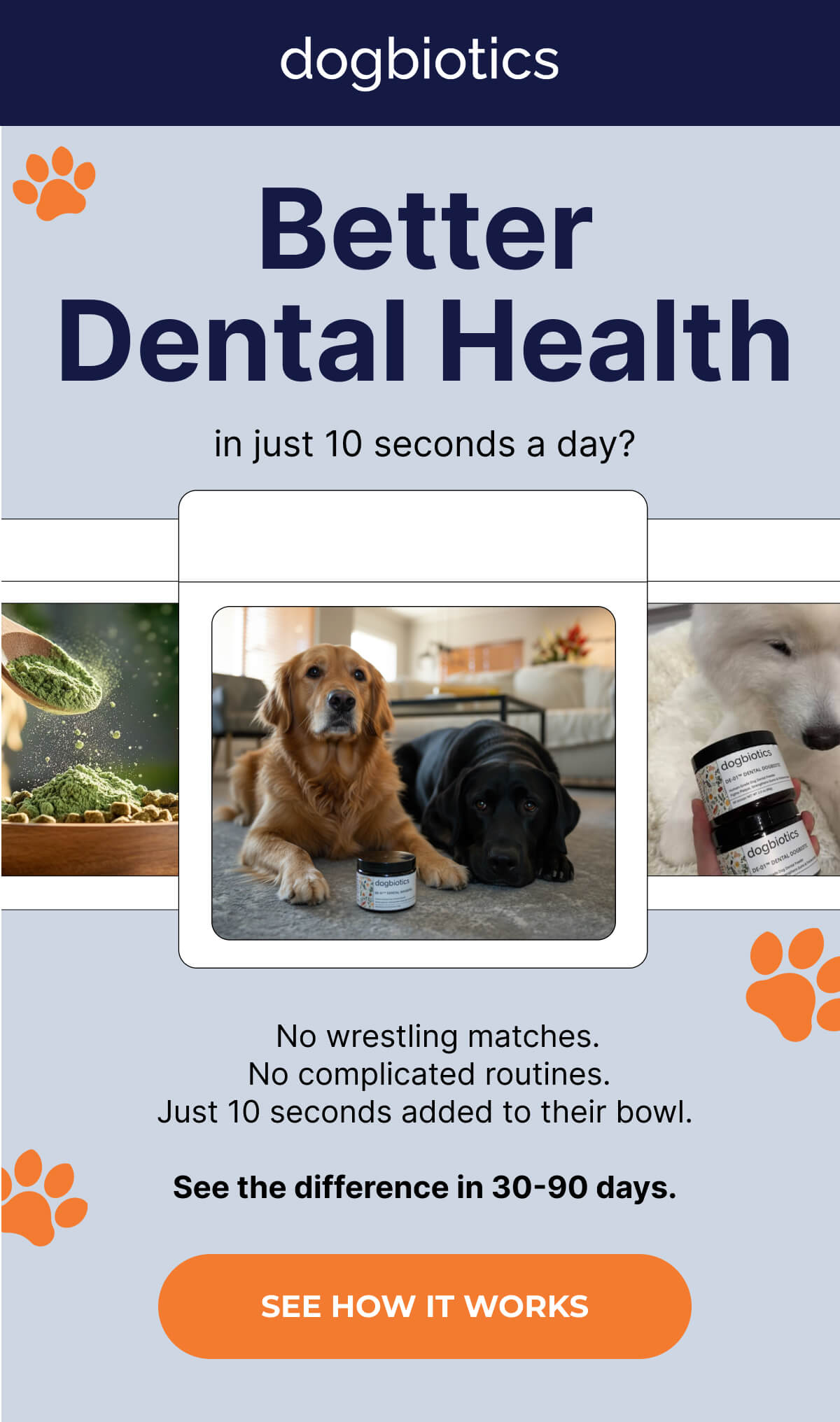 Better dental health in just 10 seconds a day?    No wrestling matches.  No complicated routines. Just 10 seconds added to their bowl.  See the difference in 30-90 days. | SEE HOW IT WORKS