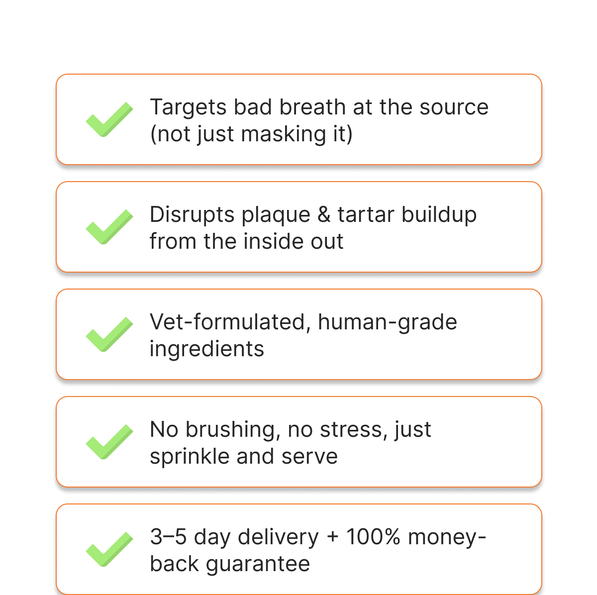 Targets bad breath at the source (not just masking it) | Disrupts plaque & tartar buildup from the inside out | Vet-formulated, human-grade ingredients | No brushing, no stress, just sprinkle and serve | 3–5 day delivery + 100% money-back guarantee