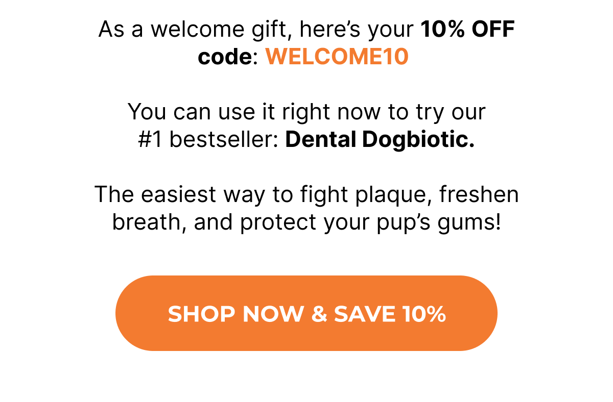 As a welcome gift, here's your 10% OFF code: WELCOME10   You can use it right now to try our #1 bestseller: Dental Dogbiotic.  The easiest way to fight plaque, freshen breath, and protect your pup's gums! SHOP NOW & SAVE 10%