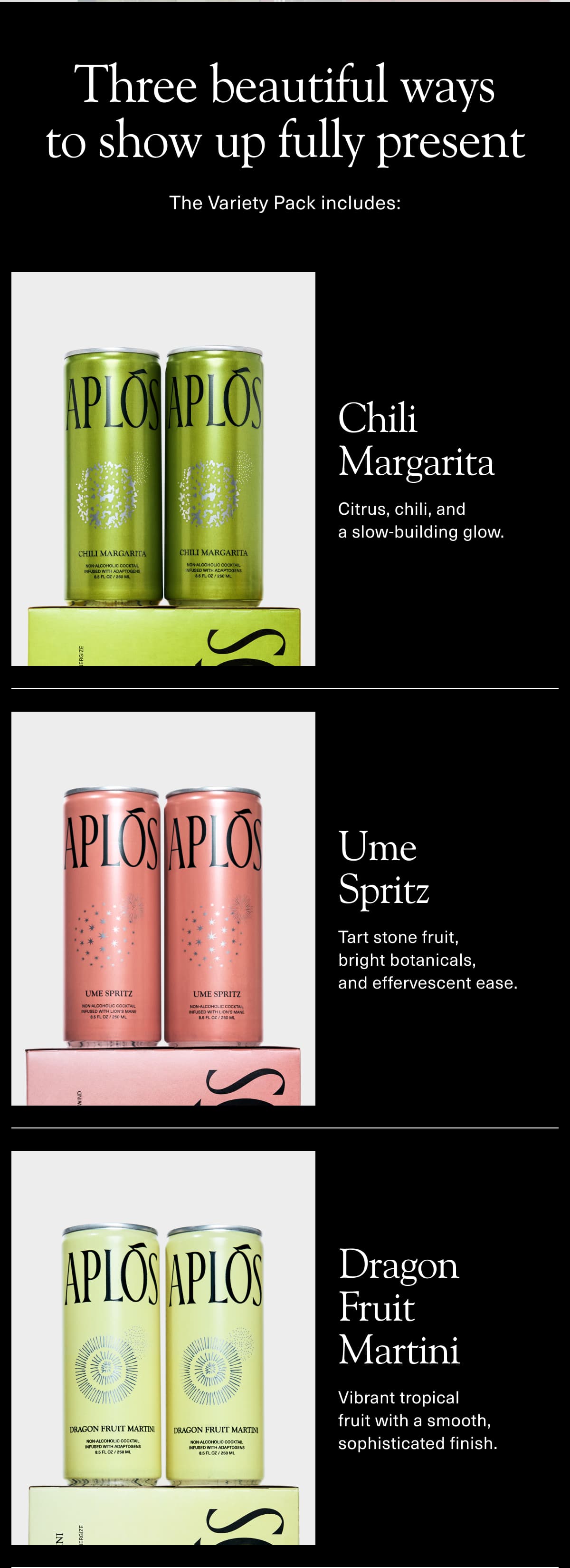 Three beautiful ways to show up fully present | The Variety Pack includes: | Chili Margarita: Citrus, chili, and a slow-building glow. | Ume Spritz: Tart stone fruit, bright botanicals, and effervescent ease. | Dragon Fruit Martini: Vibrant tropical fruit with a smooth, sophisticated finish.