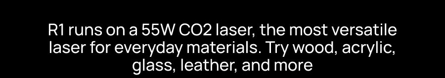 R1 runs on a 55W CO2 laser, the most versatile laser for everyday materials. Try wood, acrylic, glass, leather, and more