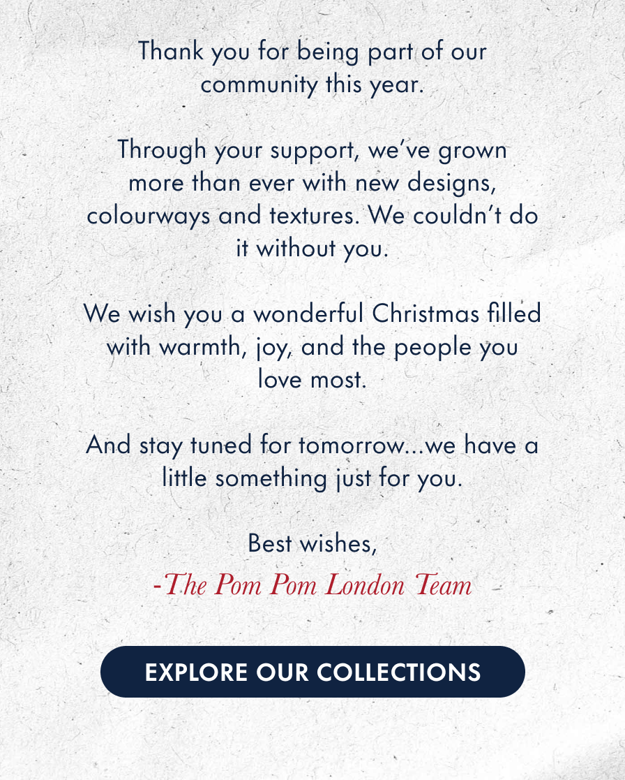 Thank you for being part of our community this year.  Through your support, we've grown more than ever with new designs, colourways and more. We couldn't do it without you.  Have a wonderful Christmas filled with warmth, joy, and the people you love most.  And stay tuned for tomorrow…we have a little something just for you. Best wishes,  -The Pom Pom London Team