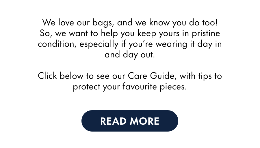 We love our bags, and we know you do too! So, we want to help you keep yours in pristine condition, especially if you're wearing it day in and day out.  Click below to see our Care Guide, with tips to protect your favourite pieces.