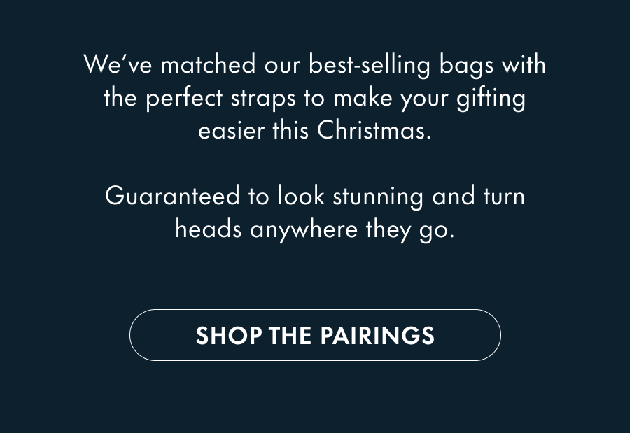 We've matched our best-selling bags with the perfect straps to make your gifting easier this Christmas.  Guaranteed to look stunning and turn heads anywhere they go.