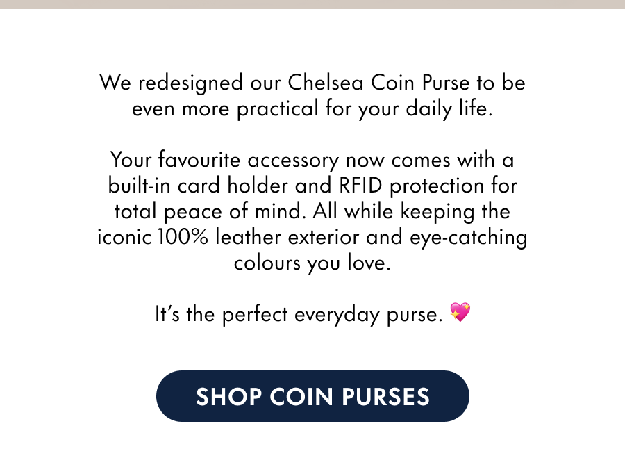 We redesigned our Chelsea Coin Purse to be even more practical for your daily life.  Your favourite accessory now comes with a built-in card holder and RFID protection for total peace of mind. All while keeping the iconic 100% leather exterior and eye-catching colours you love.  It's the perfect everyday purse. 💖