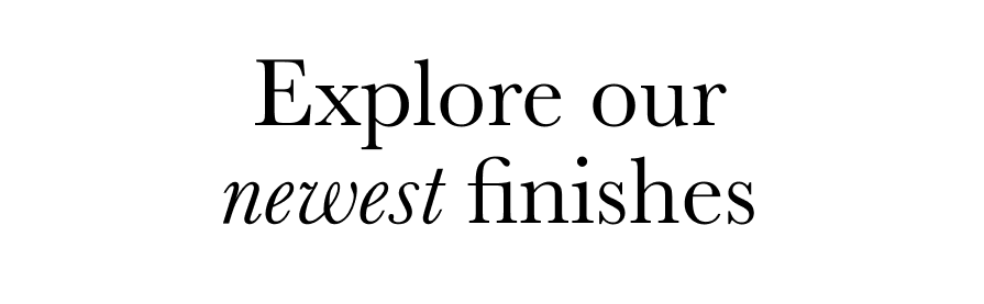 Explore Our Newest Finishes