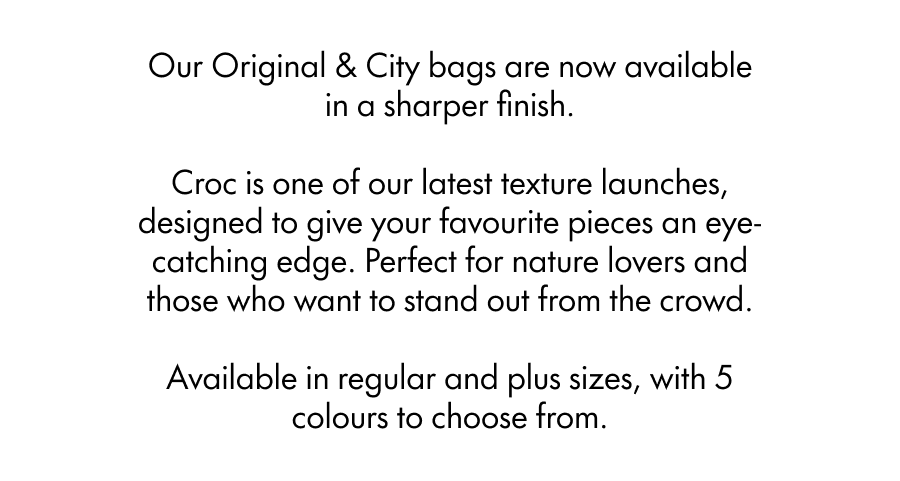 Our Original & City bags are now available in a sharper finish.  Croc is one of our latest texture launches, designed to give your favourite pieces an eye-catching, reptile-inspired patterning. Perfect for nature lovers or dare-to-be-differenters.  Available in regular and plus sizes, with 7 colours to choose from.