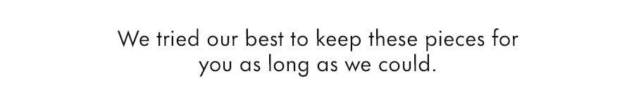 We tried our best to keep these pieces for you as long as we could.