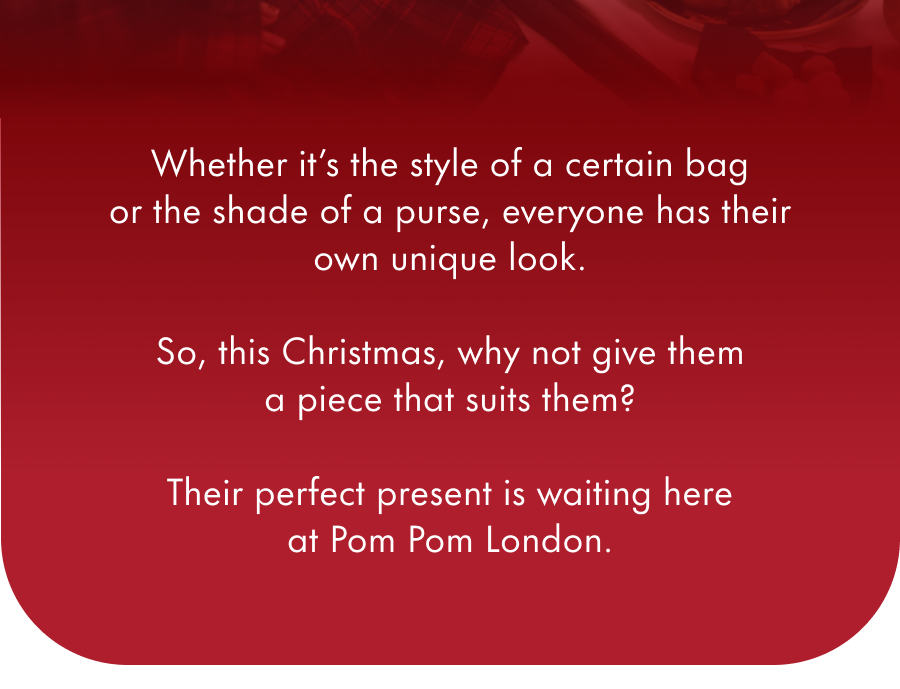 Whether it's the style of a certain bag or the shade of a purse, everyone has their own unique look.  So, this Christmas, why not give them a piece that suits them?  Their perfect present is waiting here at Pom Pom London.