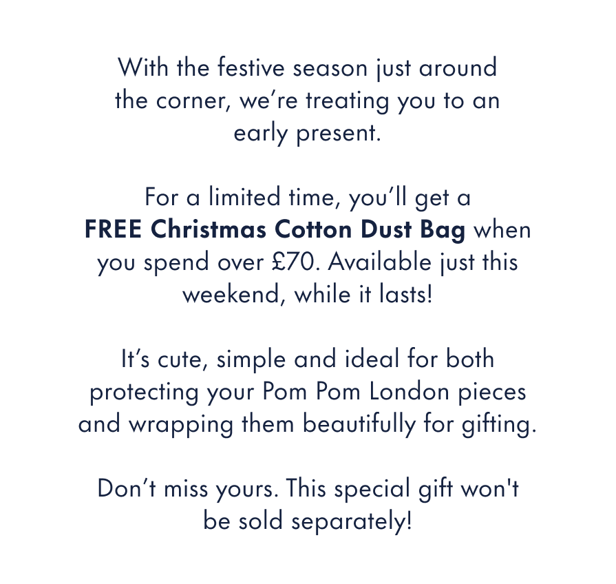 With the festive season just around the corner, we're treating you to an early present.  For a limited time, you'll get a&nbsp;FREE one-off&nbsp;Christmas Cotton Dust Bag when you spend over £70. This special-edition design won't be sold separately, and this weekend is the only time you'll be able to receive it with your order.  It's cute, simple and ideal for both protecting your Pom Pom London pieces and wrapping them beautifully for gifting.  Don't miss yours.