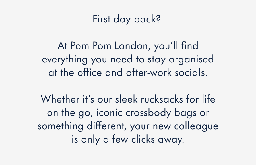 First day back?&nbsp;  At Pom Pom London, you'll find everything you need to stay organised at the office and after-work socials.  Whether it's our iconic crossbody bags, hands-free bum bags or something different, your new colleague is only a few clicks away.