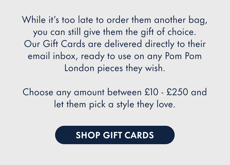 Can you believe it's Christmas Day tomorrow? While it's too late to order them another bag, you can still give them the gift of choice. Our Gift Cards are delivered directly to their email inbox, ready to use on any Pom Pom London pieces they wish. Choose any amount between £10 - £250 and let them pick a style they love.