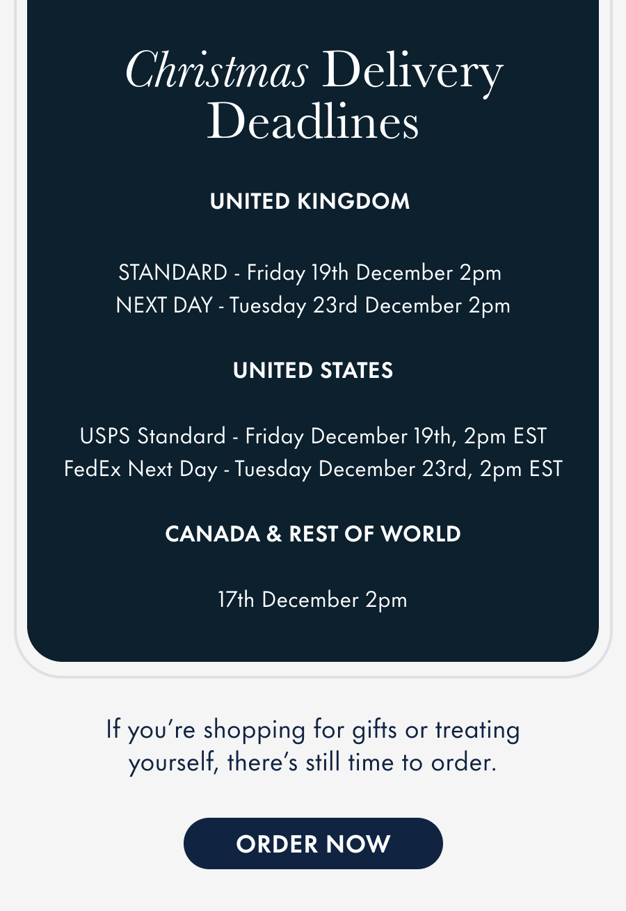 christmas delivery order deadlines&nbsp;  United Kingdom Royal Mail Second Class - Friday 19th, December 2pm Royal Mail First Class - Sunday 21st, December 12pm DPD/Royal Mail Special Delivery - Tuesday 23rd, December 3pm  United States USPS Standard - Friday December 19th, 2pm EST FedEx Next Day - Monday December 22nd, 2pm EST  Canada UPS Express Saver - Friday 19th, December 2pm  Australia & Germany International Express - Wednesday 17th, December 2pm Rest of World&nbsp;- Wednesday 17th, December 2pm