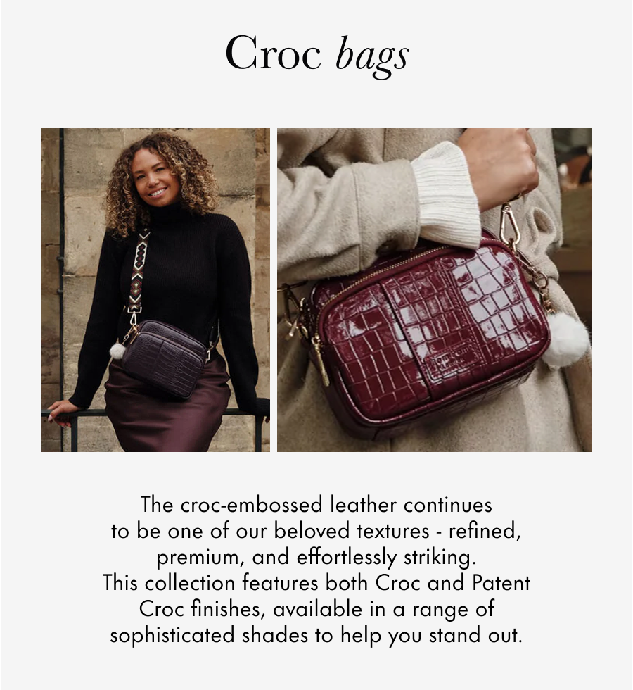 Croc Bags A whole new texture for us! The croc-embossed leather looks and feels premium, with a range of sophisticated colours to help you stand out.