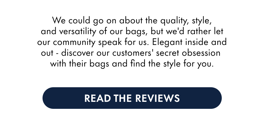 We could go on about the quality, style, and versatility of our bags, but we'd rather let our community speak for us. Elegant inside and out - discover our customers' secret obsession  ith their bags and find the style for you.