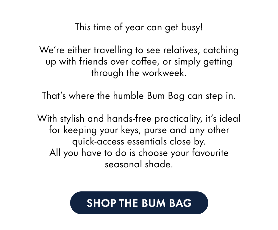Autumn and winter can get busy!  We're either travelling to see relatives, catching up with friends over coffee, or cracking on with our workweek.  That's where the humble Bum Bag can step in.  With stylish and hands-free practicality, it's ideal for keeping your keys, purse and any other quick-access essentials close by. All you have to do is choose your favourite seasonal shade.