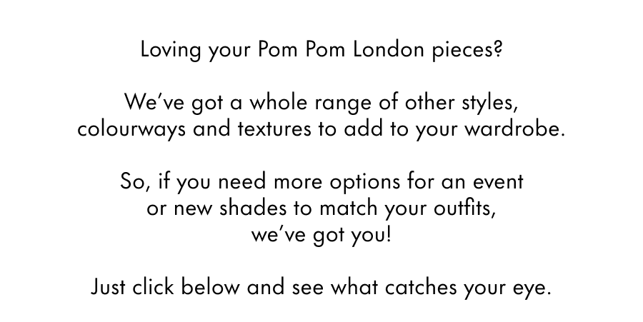 Loving your Pom Pom London pieces?  We've got a whole range of other styles, colourways and textures to add to your wardrobe.  So, if you need more options for a friend's party or more shades to match your outfits, we've got you!  Just click below and see what catches your eye.