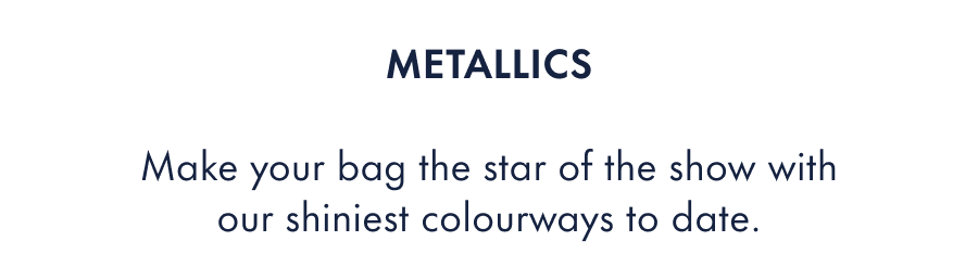 Metallics  Make your bag the star of the show with our shiniest colourways to date.