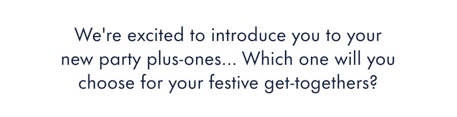 We're excited to introduce you to our latest finishes! They're unlike anything we've ever created before.  Which one will you choose for your festive get-togethers?