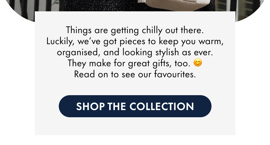 Things are getting chilly out there. Luckily, we've got pieces to keep you warm, organised, and looking stylish as ever. They make for great gifts, too. 😊 Read on to see our favourites.