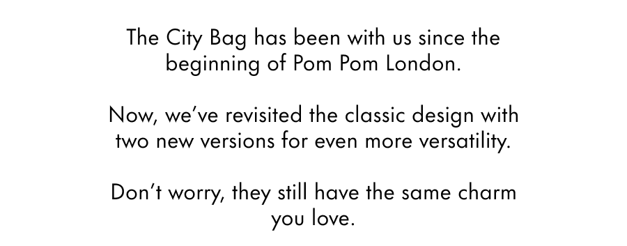 The City Bag has been with us since the beginning of Pom Pom London.  Now, we've revisited the classic design with two new versions for even more versatility.  Don't worry, they still have the same charm you love.