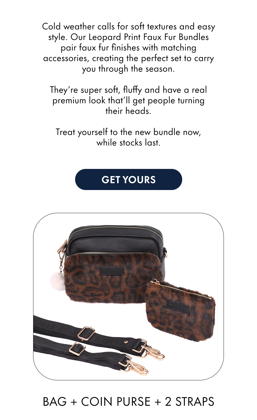 We've got some exciting news!  All Faux Fur bags now come with a matching coin purse and strap, at no extra cost to you.  They're super soft, fluffy and have a real premium look that'll get people turning their heads.  Treat yourself to the new bundle now, while stocks last.Shop the collection