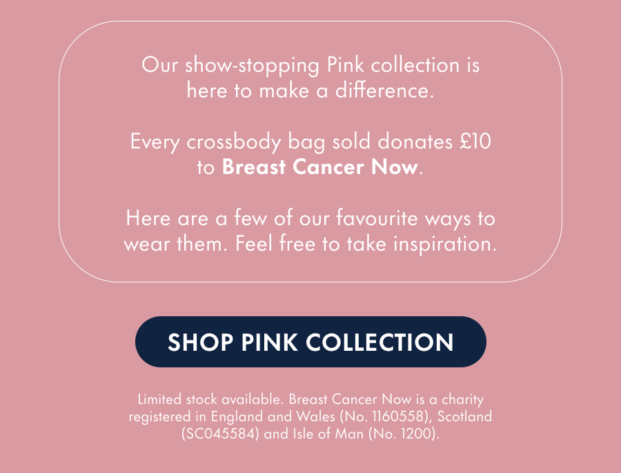 Our show-stopping Pink collection is here to make a difference. Every crossbody bag sold donates £10 to Breast Cancer Now. Here are a few of our favourite ways to wear them. Feel free to take inspiration.