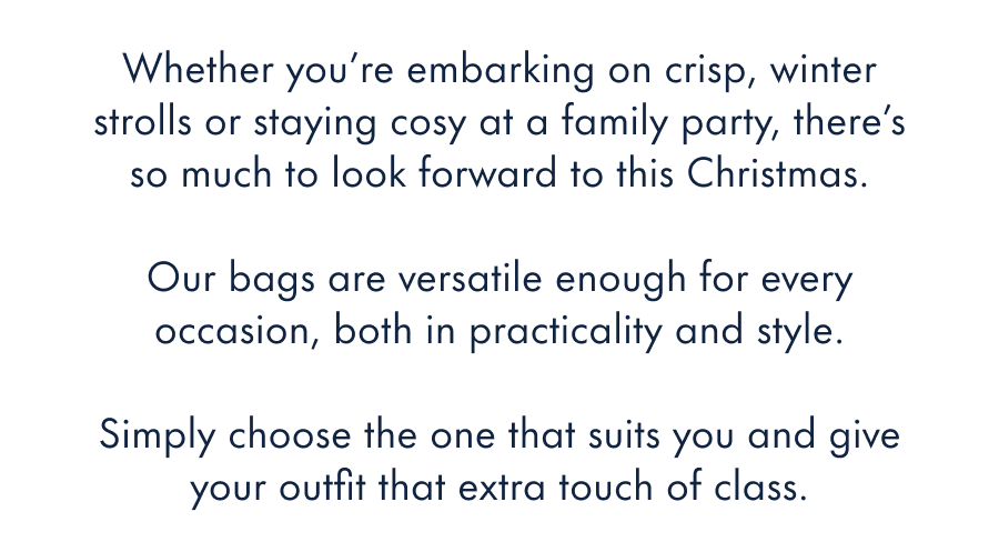 Whether you're embarking on cool, winter strolls or staying cosy at a family party, there's so much to look forward to this Christmas.  Our bags are versatile enough for all those occasions, both in practicality and style.  Simply choose the one that suits you and give your outfit that extra touch of class.