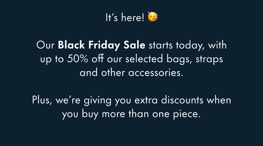 It's here! 🥳  Our Black Friday Sale starts today, with up to 50% off all our bags, straps and other accessories.  Plus, we're giving you extra discounts when you buy more than one piece.